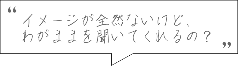 イメージが全然ないけど、わがままを聞いてくれるの？
